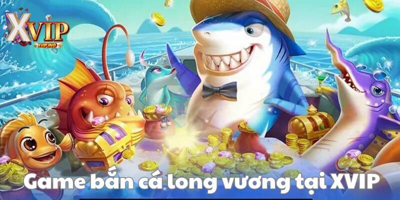 Game bắn cá long vương XVIP - cơ hội kiếm tiền khủng cho ngư thủ.